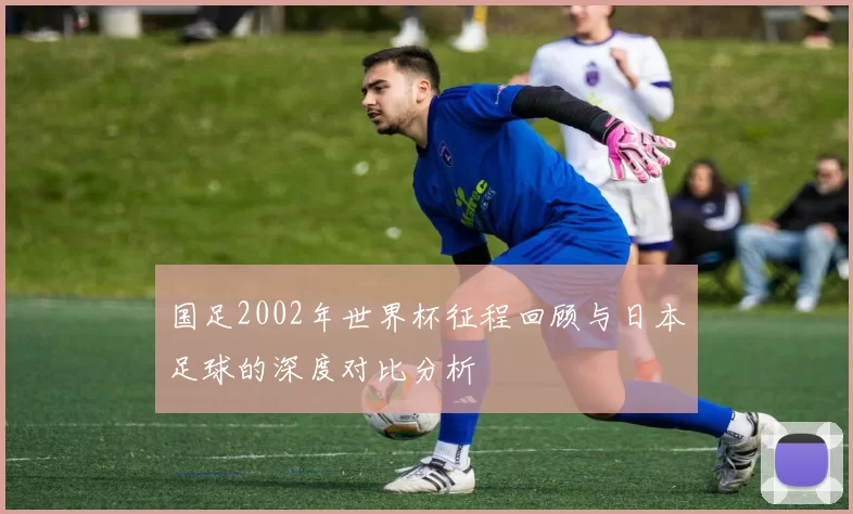 国足2002年世界杯征程回顾与日本足球的深度对比分析