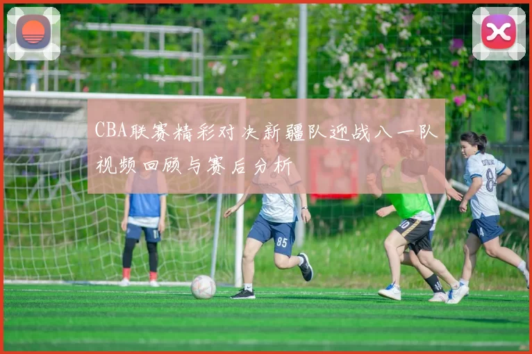 CBA联赛精彩对决新疆队迎战八一队视频回顾与赛后分析