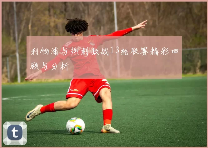 利物浦与热刺激战13轮联赛精彩回顾与分析