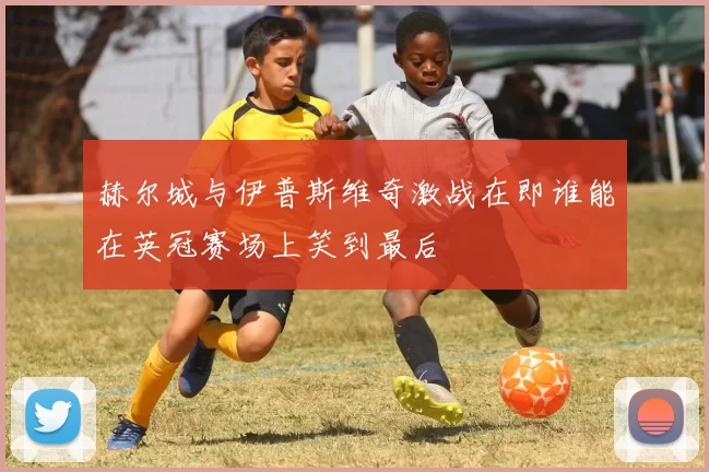 赫尔城与伊普斯维奇激战在即谁能在英冠赛场上笑到最后