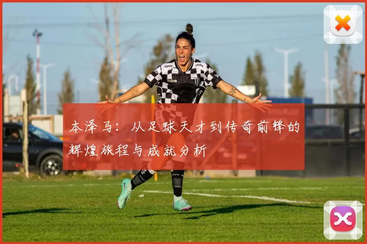 本泽马：从足球天才到传奇前锋的辉煌旅程与成就分析