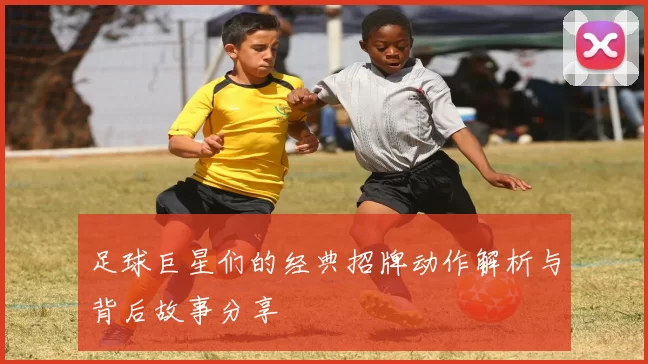 足球巨星们的经典招牌动作解析与背后故事分享