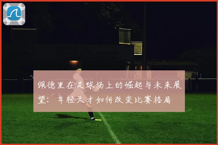 佩德里在足球场上的崛起与未来展望：年轻天才如何改变比赛格局